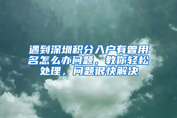 遇到深圳积分入户有曾用名怎么办问题，教你轻松处理，问题很快解决