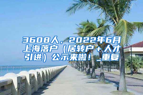3608人，2022年6月上海落户（居转户＋人才引进）公示来啦！_重复