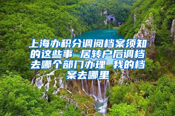 上海办积分调阅档案须知的这些事 居转户后调档去哪个部门办理 我的档案去哪里