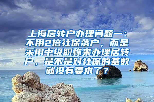 上海居转户办理问题一：不用2倍社保落户，而是采用中级职称来办理居转户，是不是对社保的基数就没有要求了？