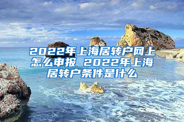 2022年上海居转户网上怎么申报 2022年上海居转户条件是什么