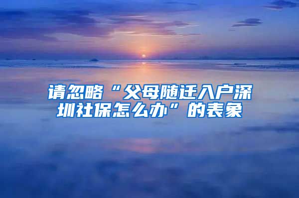 请忽略“父母随迁入户深圳社保怎么办”的表象