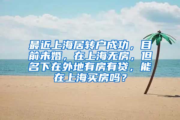 最近上海居转户成功，目前未婚，在上海无房，但名下在外地有房有贷，能在上海买房吗？