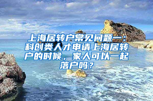 上海居转户常见问题一：科创类人才申请上海居转户的时候，家人可以一起落户吗？