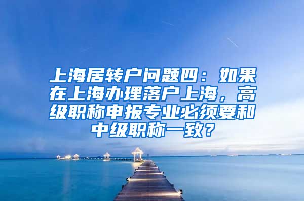 上海居转户问题四：如果在上海办理落户上海，高级职称申报专业必须要和中级职称一致？
