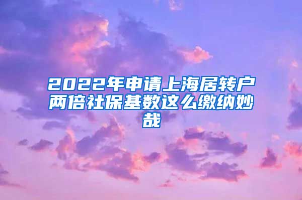 2022年申请上海居转户两倍社保基数这么缴纳妙哉