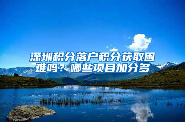 深圳积分落户积分获取困难吗？哪些项目加分多