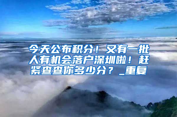 今天公布积分！又有一批人有机会落户深圳啦！赶紧查查你多少分？_重复