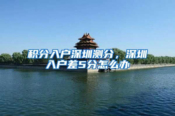 积分入户深圳测分，深圳入户差5分怎么办