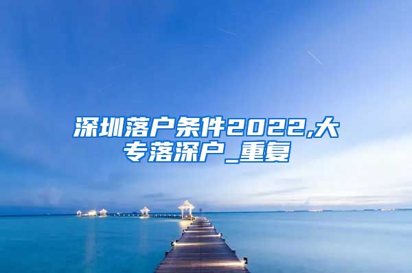 深圳落户条件2022,大专落深户_重复