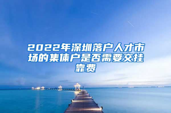 2022年深圳落户人才市场的集体户是否需要交挂靠费