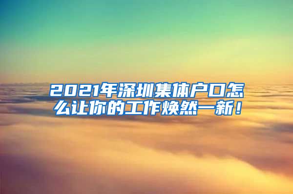 2021年深圳集体户口怎么让你的工作焕然一新！