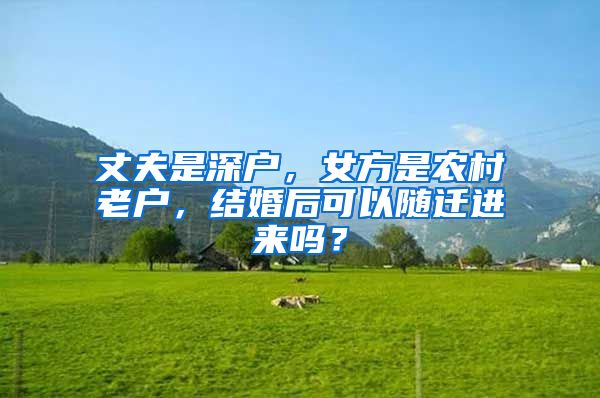 丈夫是深户，女方是农村老户，结婚后可以随迁进来吗？