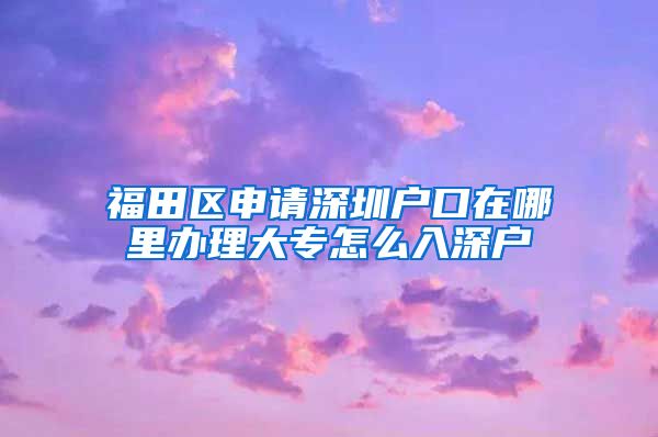 福田区申请深圳户口在哪里办理大专怎么入深户