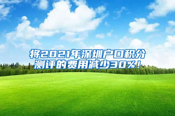 将2021年深圳户口积分测评的费用减少30%！