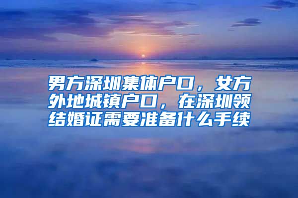 男方深圳集体户口，女方外地城镇户口，在深圳领结婚证需要准备什么手续