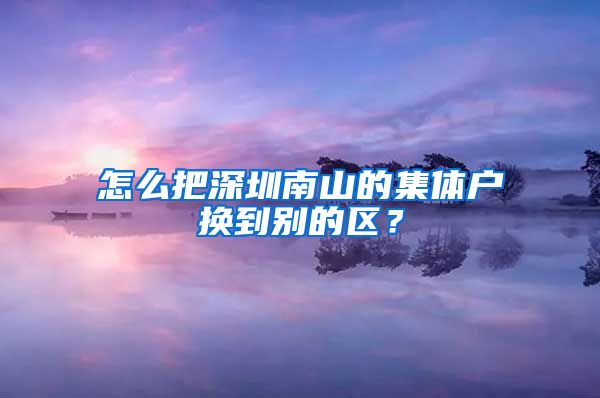 怎么把深圳南山的集体户换到别的区？