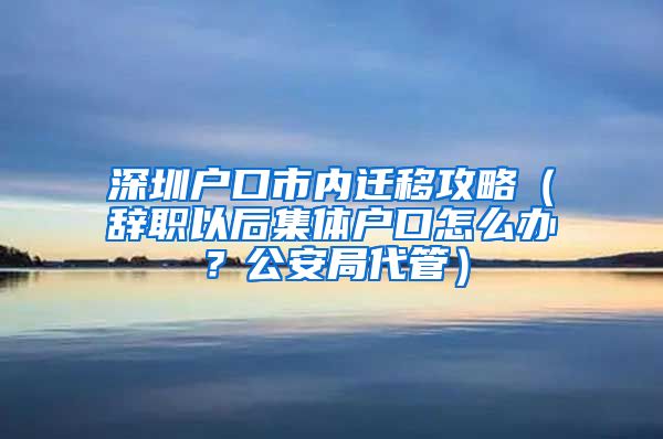 深圳户口市内迁移攻略（辞职以后集体户口怎么办？公安局代管）