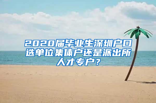 2020届毕业生深圳户口选单位集体户还是派出所人才专户？