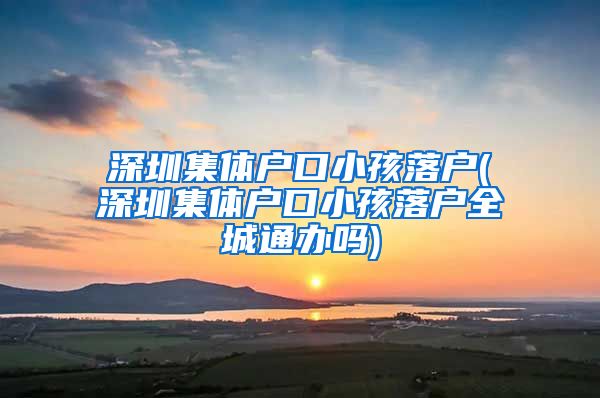 深圳集体户口小孩落户(深圳集体户口小孩落户全城通办吗)