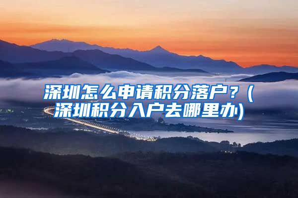 深圳怎么申请积分落户？(深圳积分入户去哪里办)