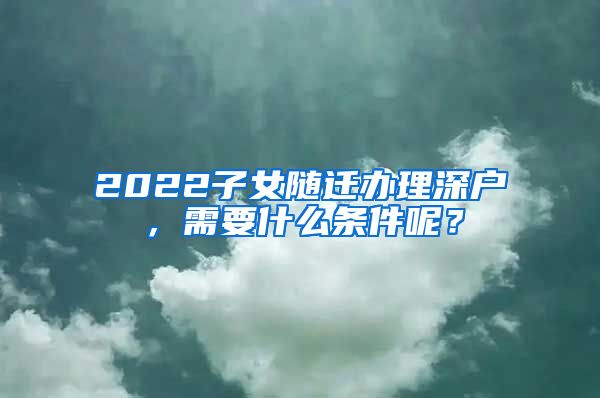 2022子女随迁办理深户，需要什么条件呢？