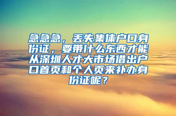 急急急，丢失集体户口身份证，要带什么东西才能从深圳人才大市场借出户口首页和个人页来补办身份证呢？