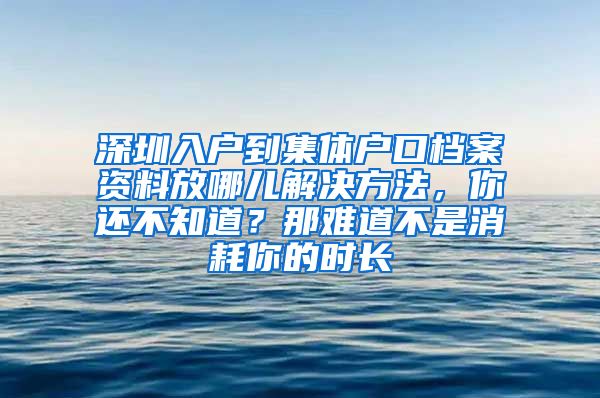 深圳入户到集体户口档案资料放哪儿解决方法，你还不知道？那难道不是消耗你的时长