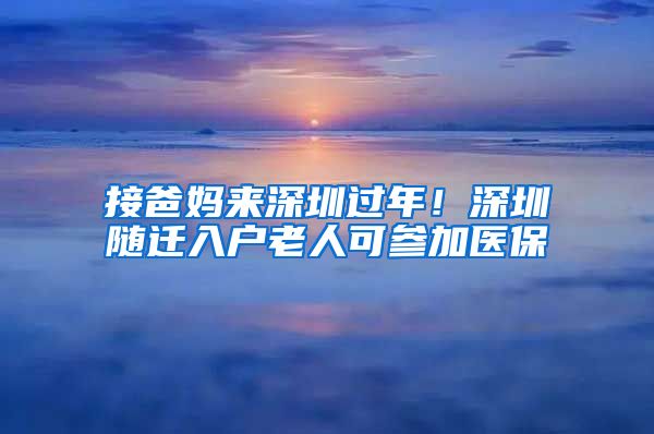 接爸妈来深圳过年！深圳随迁入户老人可参加医保