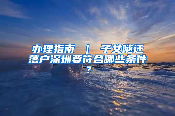 办理指南 ｜ 子女随迁落户深圳要符合哪些条件？