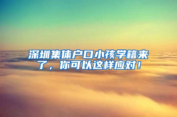 深圳集体户口小孩学籍来了，你可以这样应对！