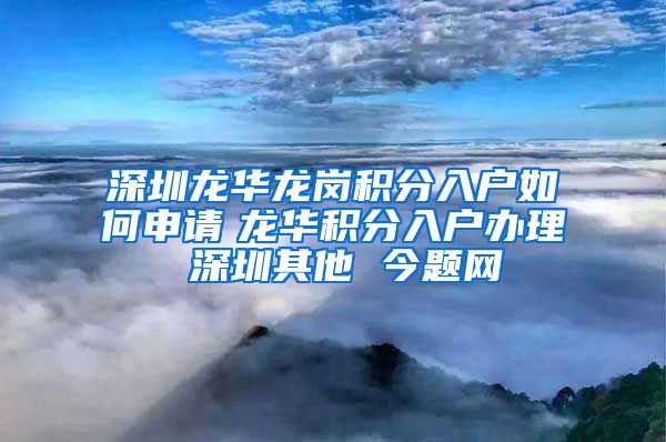 深圳龙华龙岗积分入户如何申请　龙华积分入户办理 深圳其他 今题网