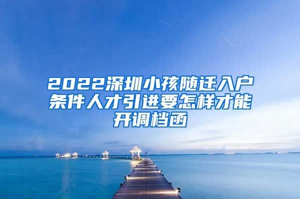 2022深圳小孩随迁入户条件人才引进要怎样才能开调档函