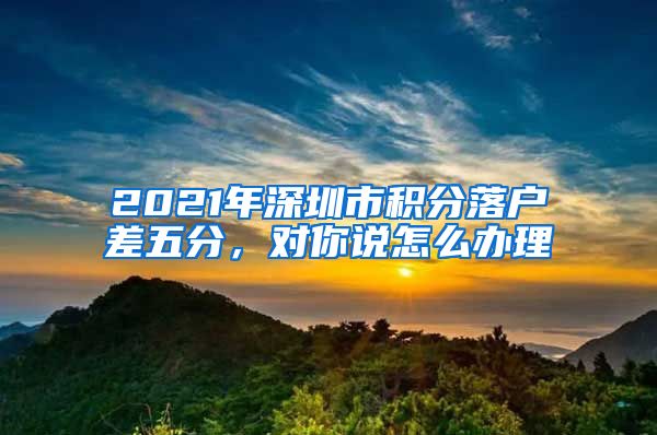 2021年深圳市积分落户差五分，对你说怎么办理