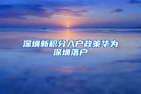 深圳新积分入户政策华为深圳落户