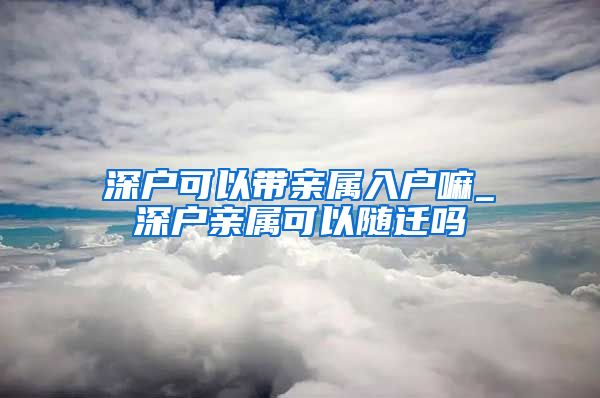 深户可以带亲属入户嘛_深户亲属可以随迁吗