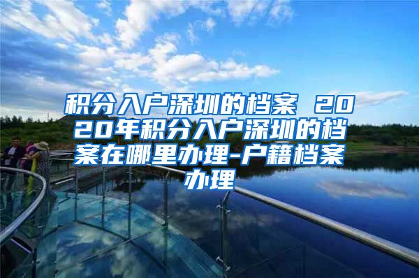 积分入户深圳的档案 2020年积分入户深圳的档案在哪里办理-户籍档案办理