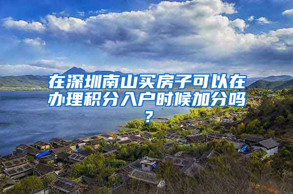 在深圳南山买房子可以在办理积分入户时候加分吗？