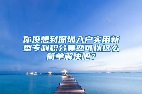 你没想到深圳入户实用新型专利积分竟然可以这么简单解决吧？