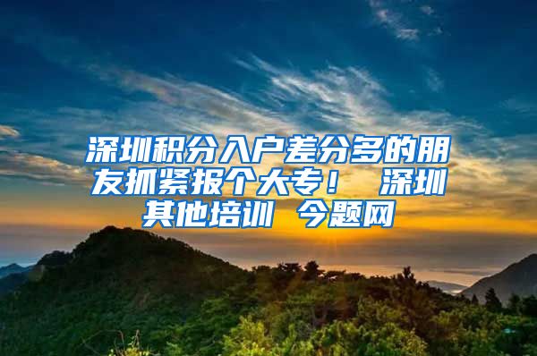 深圳积分入户差分多的朋友抓紧报个大专！ 深圳其他培训 今题网