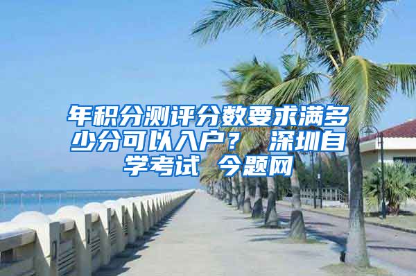 年积分测评分数要求满多少分可以入户？ 深圳自学考试 今题网