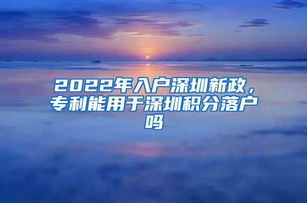 2022年入户深圳新政，专利能用于深圳积分落户吗