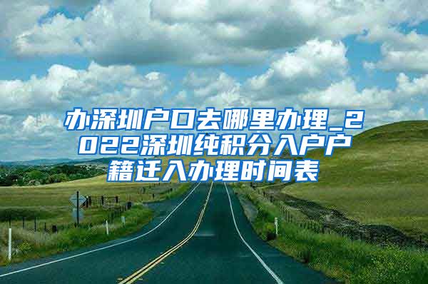 办深圳户口去哪里办理_2022深圳纯积分入户户籍迁入办理时间表