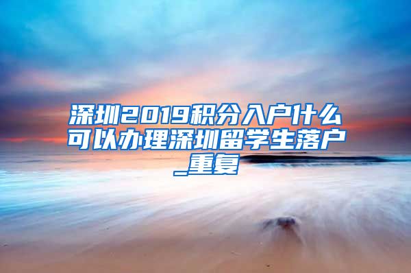 深圳2019积分入户什么可以办理深圳留学生落户_重复