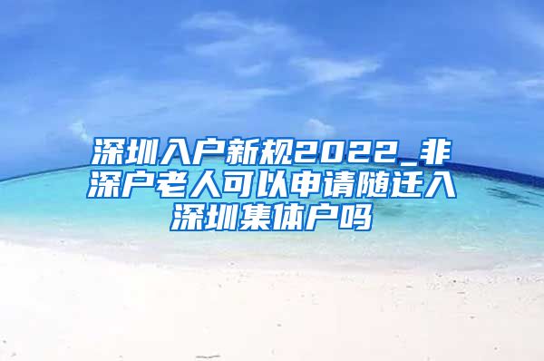 深圳入户新规2022_非深户老人可以申请随迁入深圳集体户吗