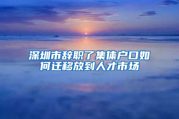 深圳市辞职了集体户口如何迁移放到人才市场