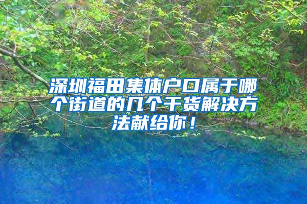 深圳福田集体户口属于哪个街道的几个干货解决方法献给你！