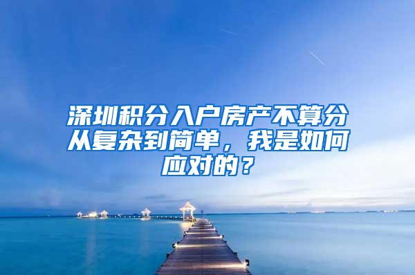 深圳积分入户房产不算分从复杂到简单，我是如何应对的？