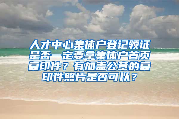 人才中心集体户登记领证是否一定要拿集体户首页复印件？有加盖公章的复印件照片是否可以？