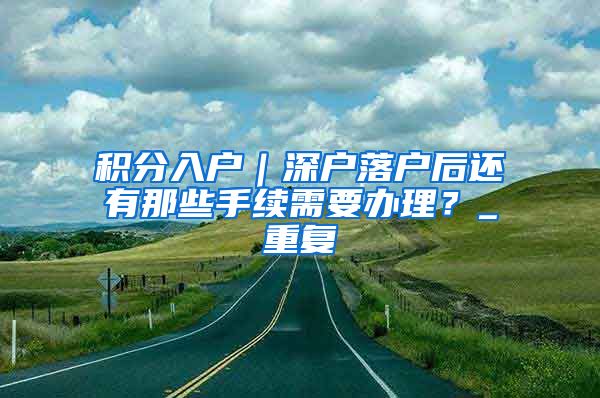 积分入户｜深户落户后还有那些手续需要办理？_重复